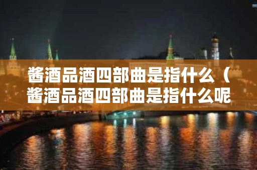 酱酒品酒四部曲是指什么（酱酒品酒四部曲是指什么呢）