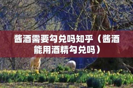 酱酒需要勾兑吗知乎（酱酒能用酒精勾兑吗）