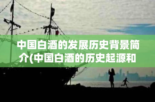 中国白酒的发展历史背景简介(中国白酒的历史起源和发展历程)