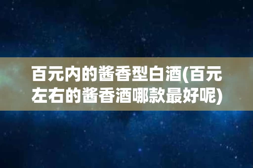 百元内的酱香型白酒(百元左右的酱香酒哪款最好呢)