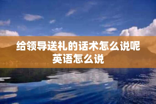 给领导送礼的话术怎么说呢英语怎么说