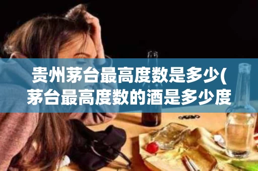 贵州茅台最高度数是多少(茅台最高度数的酒是多少度)