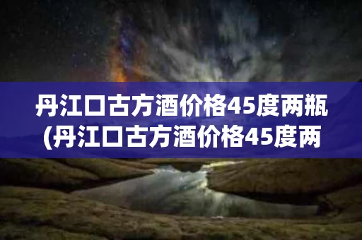 丹江口古方酒价格45度两瓶(丹江口古方酒价格45度两瓶装多少钱)