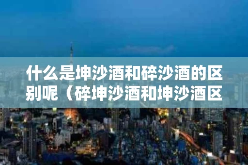 什么是坤沙酒和碎沙酒的区别呢（碎坤沙酒和坤沙酒区别）