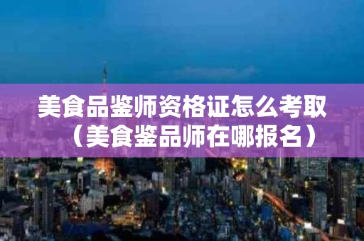 美食品鉴师资格证怎么考取（美食鉴品师在哪报名）