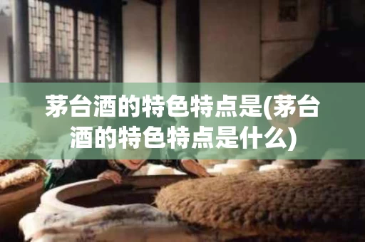 茅台酒的特色特点是(茅台酒的特色特点是什么)
