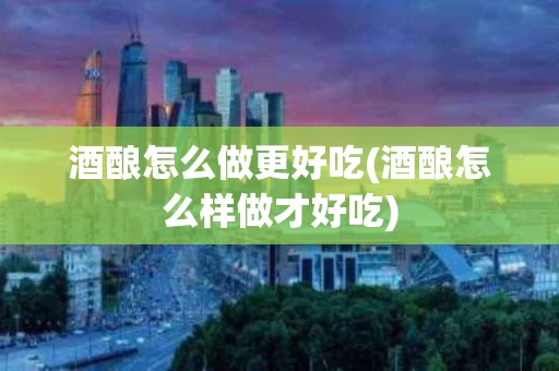 酒酿怎么做更好吃(酒酿怎么样做才好吃)
