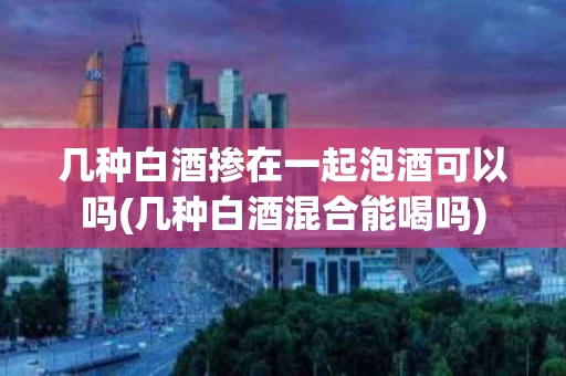 几种白酒掺在一起泡酒可以吗(几种白酒混合能喝吗)