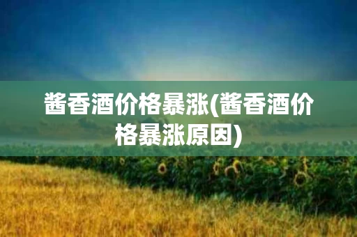 酱香酒价格暴涨(酱香酒价格暴涨原因)