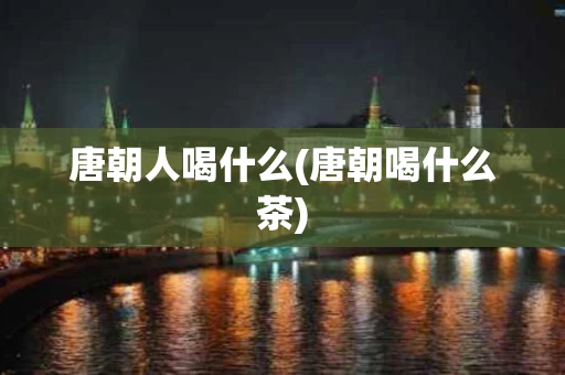 唐朝人喝什么(唐朝喝什么茶)