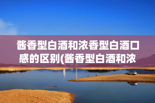酱香型白酒和浓香型白酒口感的区别(酱香型白酒和浓香型白酒口感的区别在哪)