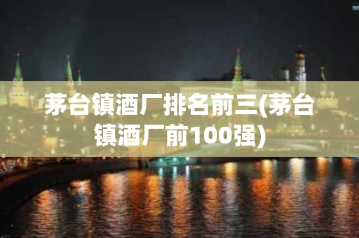 茅台镇酒厂排名前三(茅台镇酒厂前100强)