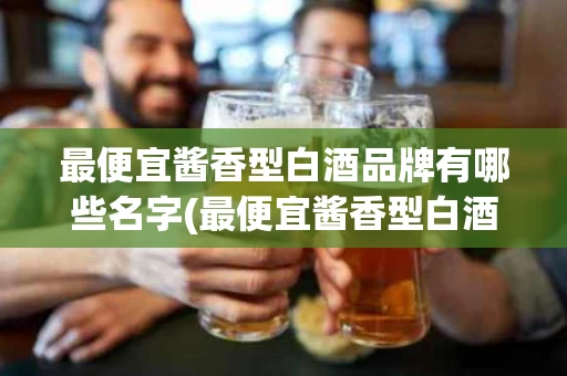 最便宜酱香型白酒品牌有哪些名字(最便宜酱香型白酒品牌有哪些名字和价格)