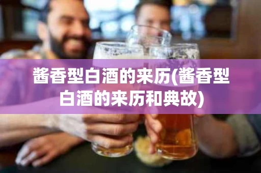 酱香型白酒的来历(酱香型白酒的来历和典故)