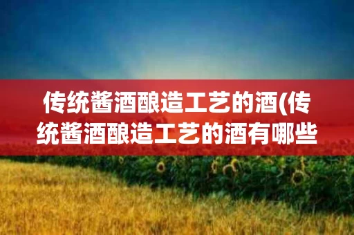 传统酱酒酿造工艺的酒(传统酱酒酿造工艺的酒有哪些)