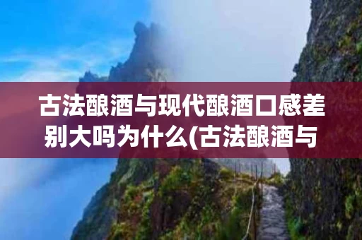 古法酿酒与现代酿酒口感差别大吗为什么(古法酿酒与现代酿酒口感差别大吗为什么呢)