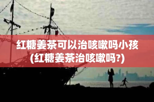 红糖姜茶可以治咳嗽吗小孩(红糖姜茶治咳嗽吗?)