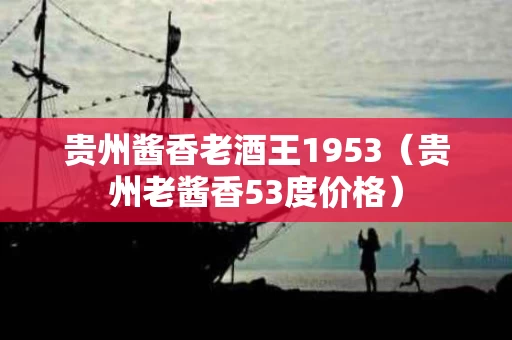 贵州酱香老酒王1953（贵州老酱香53度价格）