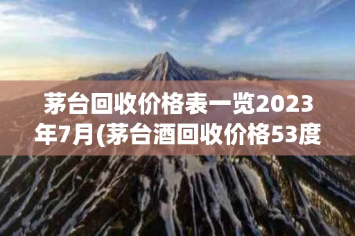 茅台回收价格表一览2023年7月(茅台酒回收价格53度价格2020年)