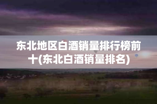 东北地区白酒销量排行榜前十(东北白酒销量排名)