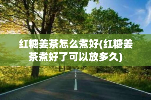 红糖姜茶怎么煮好(红糖姜茶煮好了可以放多久)