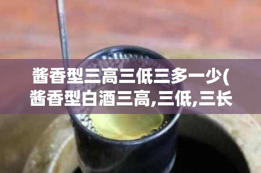 酱香型三高三低三多一少(酱香型白酒三高,三低,三长,三多,一少)