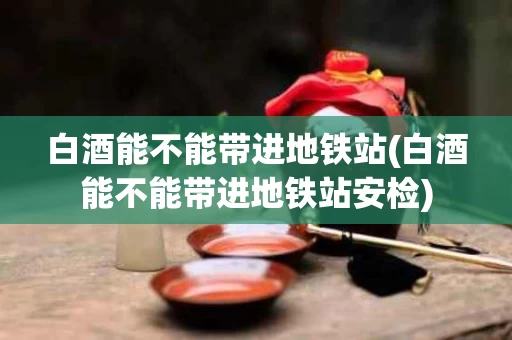 白酒能不能带进地铁站(白酒能不能带进地铁站安检)