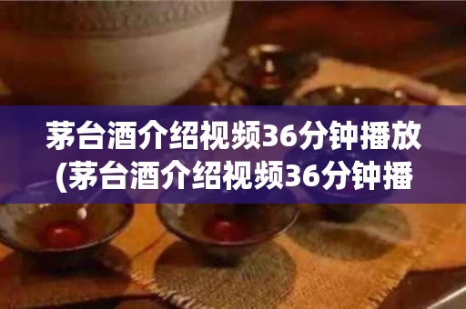 茅台酒介绍视频36分钟播放(茅台酒介绍视频36分钟播放大全)
