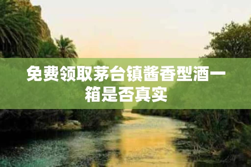 免费领取茅台镇酱香型酒一箱是否真实