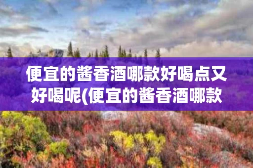便宜的酱香酒哪款好喝点又好喝呢(便宜的酱香酒哪款好喝点又好喝呢图片)