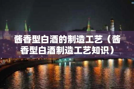 酱香型白酒的制造工艺（酱香型白酒制造工艺知识）