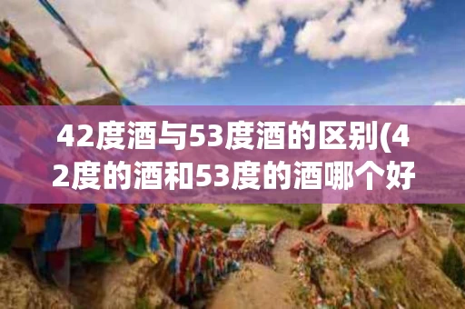 42度酒与53度酒的区别(42度的酒和53度的酒哪个好喝)
