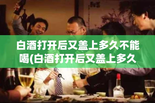 白酒打开后又盖上多久不能喝(白酒打开后又盖上多久不能喝酒)