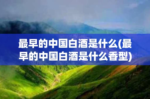 最早的中国白酒是什么(最早的中国白酒是什么香型)