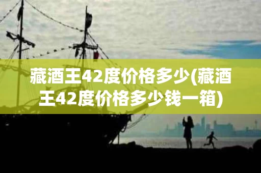 藏酒王42度价格多少(藏酒王42度价格多少钱一箱)