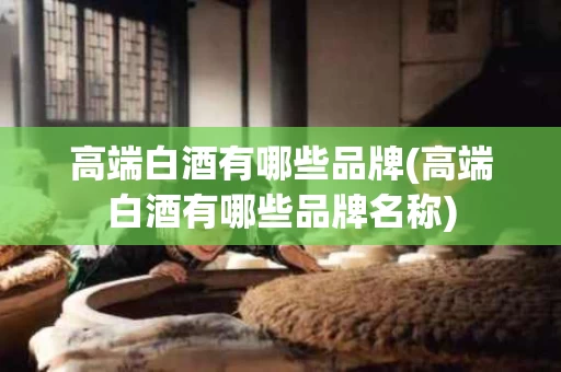 高端白酒有哪些品牌(高端白酒有哪些品牌名称)