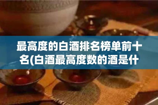 最高度的白酒排名榜单前十名(白酒最高度数的酒是什么酒)