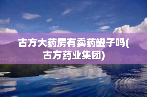 古方大药房有卖药罐子吗(古方药业集团)