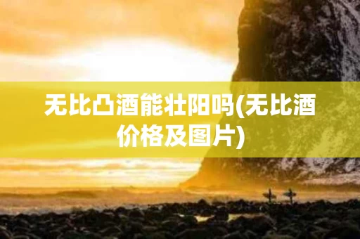 无比凸酒能壮阳吗(无比酒价格及图片)