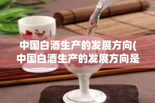 中国白酒生产的发展方向(中国白酒生产的发展方向是什么)