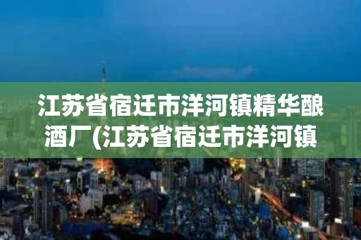 江苏省宿迁市洋河镇精华酿酒厂(江苏省宿迁市洋河镇精华酿酒厂的酒是不是假的)