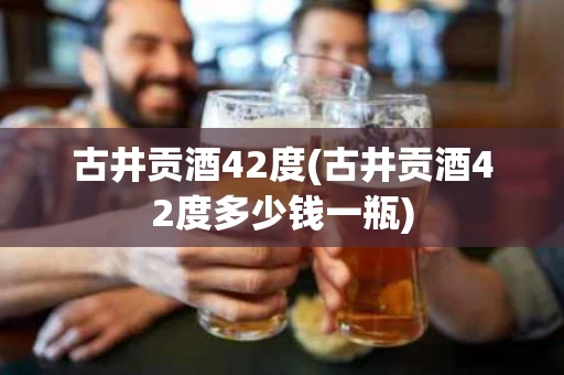 古井贡酒42度(古井贡酒42度多少钱一瓶)