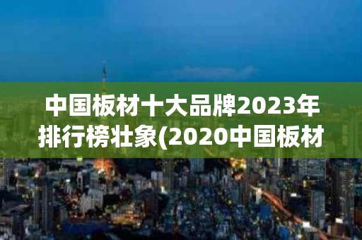 中国板材十大品牌2023年排行榜壮象(2020中国板材十大名牌有哪些品牌)