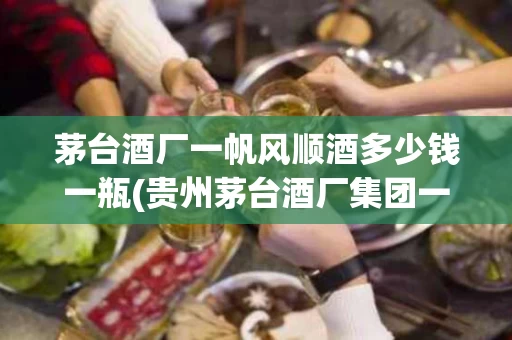 茅台酒厂一帆风顺酒多少钱一瓶(贵州茅台酒厂集团一帆风顺多少钱)