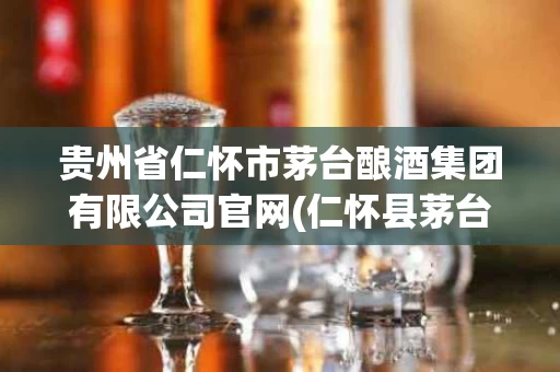 贵州省仁怀市茅台酿酒集团有限公司官网(仁怀县茅台酿造厂)