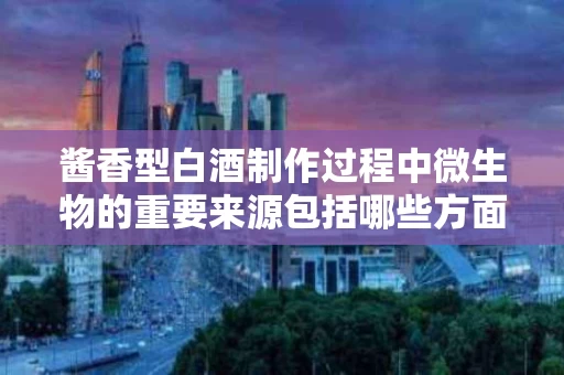 酱香型白酒制作过程中微生物的重要来源包括哪些方面