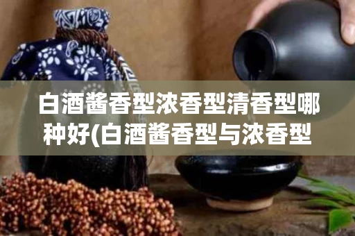 白酒酱香型浓香型清香型哪种好(白酒酱香型与浓香型和清香型有什么区别)