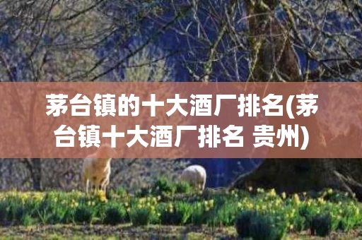 茅台镇的十大酒厂排名(茅台镇十大酒厂排名 贵州)