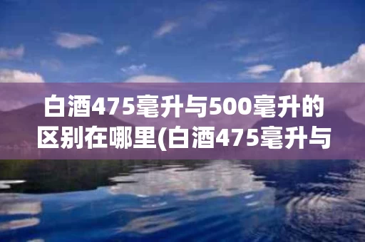 白酒475毫升与500毫升的区别在哪里(白酒475毫升与500毫升的区别在哪里呢)