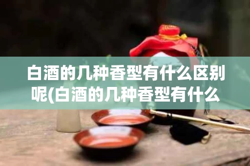 白酒的几种香型有什么区别呢(白酒的几种香型有什么区别呢视频)